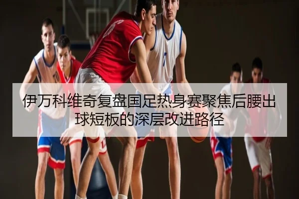 伊万科维奇复盘国足热身赛聚焦后腰出球短板的深层改进路径